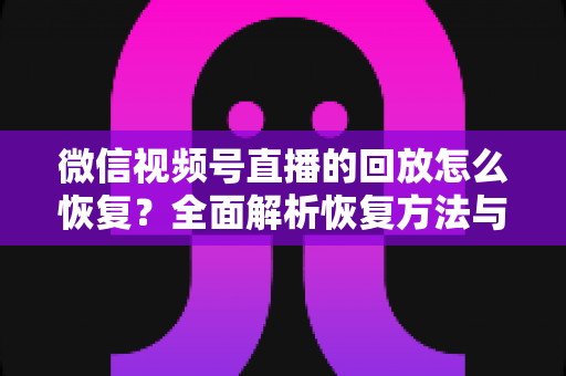微信视频号直播的回放怎么恢复？全面解析恢复方法与防丢失技巧