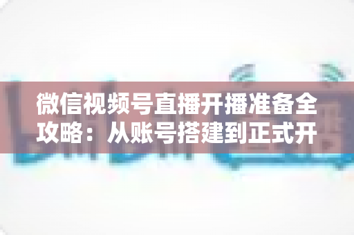 微信视频号直播开播准备全攻略：从账号搭建到正式开播的完整指南
