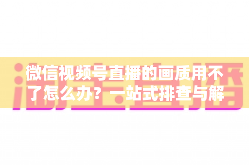 微信视频号直播的画质用不了怎么办？一站式排查与解决方案全攻略