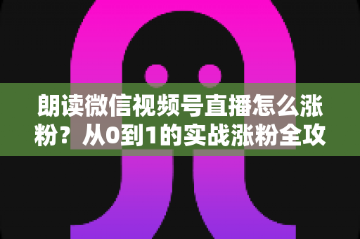 朗读微信视频号直播怎么涨粉？从0到1的实战涨粉全攻略，新手必看！