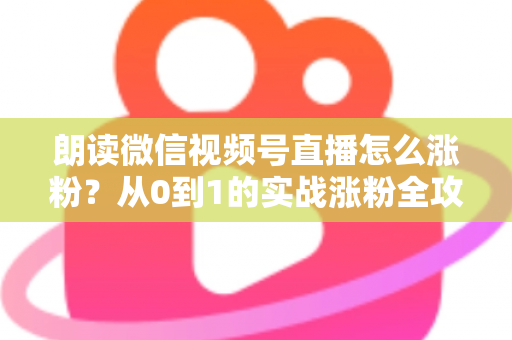 朗读微信视频号直播怎么涨粉？从0到1的实战涨粉全攻略，新手必看！