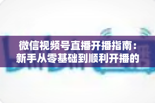 微信视频号直播开播指南：新手从零基础到顺利开播的完整实操教程