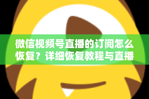 微信视频号直播的订阅怎么恢复？详细恢复教程与直播提醒管理全攻略