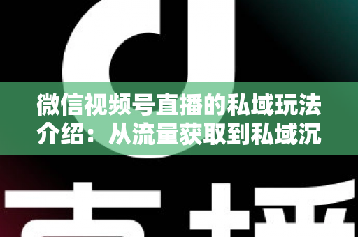 微信视频号直播的私域玩法介绍：从流量获取到私域沉淀的全链路运营指南