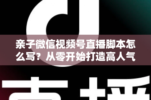 亲子微信视频号直播脚本怎么写？从零开始打造高人气亲子直播的完整攻略