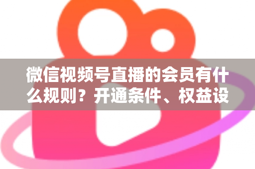 微信视频号直播的会员有什么规则？开通条件、权益设置与运营要点全解析
