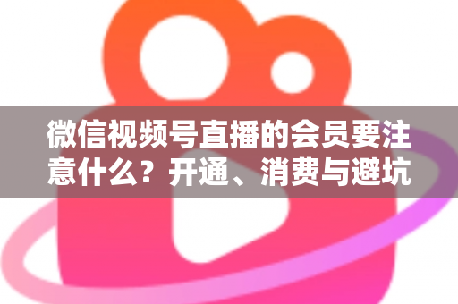 微信视频号直播的会员要注意什么？开通、消费与避坑全攻略