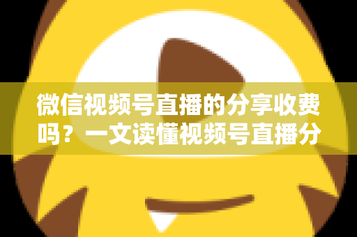 微信视频号直播的分享收费吗？一文读懂视频号直播分享机制与相关费用全解析