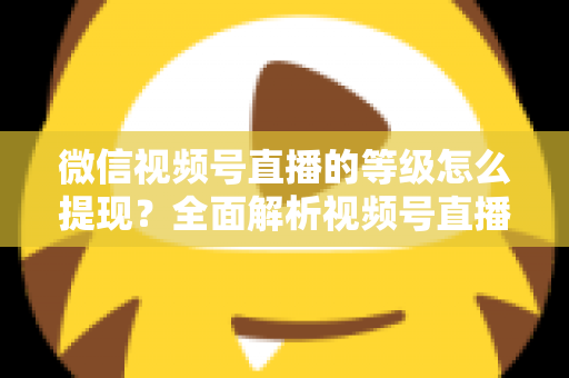 微信视频号直播的等级怎么提现？全面解析视频号直播收益提现流程与实用技巧