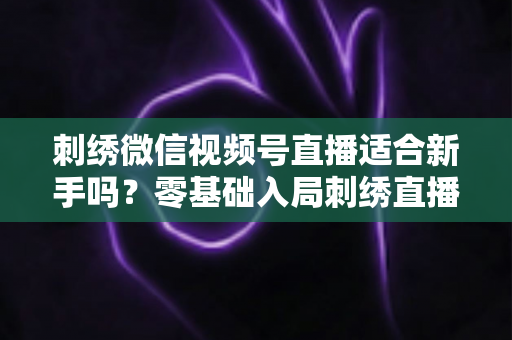 刺绣微信视频号直播适合新手吗？零基础入局刺绣直播的完整指南与实战建议