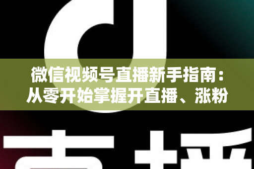 微信视频号直播新手指南：从零开始掌握开直播、涨粉丝与变现的完整教程