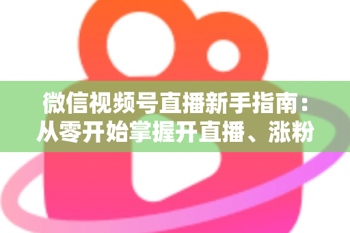 微信视频号直播新手指南：从零开始掌握开直播、涨粉丝与变现的完整教程