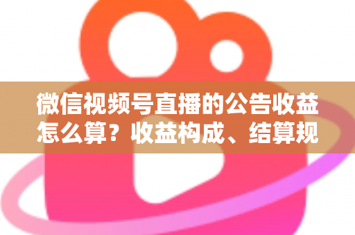 微信视频号直播的公告收益怎么算？收益构成、结算规则与提升技巧全解析