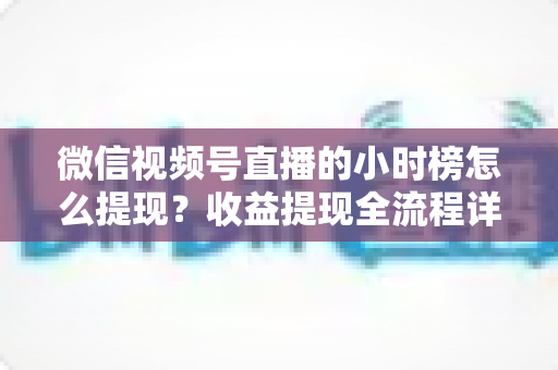 微信视频号直播的小时榜怎么提现？收益提现全流程详解与实战指南