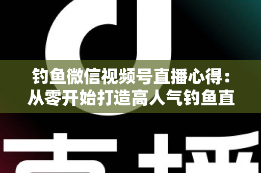 钓鱼微信视频号直播心得：从零开始打造高人气钓鱼直播间的实战经验分享