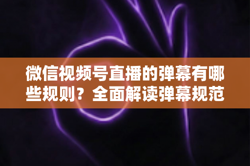 微信视频号直播的弹幕有哪些规则？全面解读弹幕规范与互动技巧指南