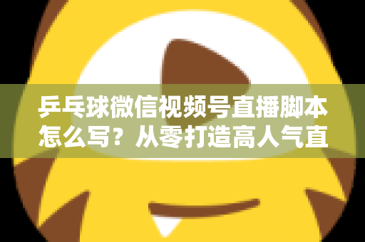 乒乓球微信视频号直播脚本怎么写?从零打造高人气直播间的实战指南 乒乓球微信视频号直播脚本怎么写?从零打造高人气直播间的实战指南