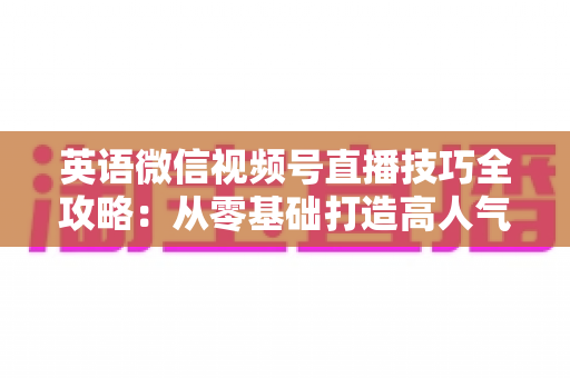 英语微信视频号直播技巧全攻略：从零基础打造高人气英语直播间的实战指南