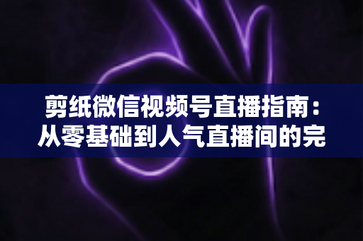 剪纸微信视频号直播指南：从零基础到人气直播间的完整攻略