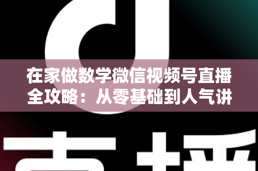 在家做数学微信视频号直播全攻略：从零基础到人气讲师的实战指南