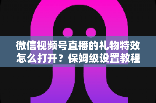 微信视频号直播的礼物特效怎么打开？保姆级设置教程、互动技巧与常见问题一次讲清