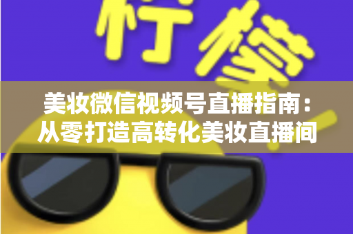 美妆微信视频号直播指南：从零打造高转化美妆直播间的全流程攻略
