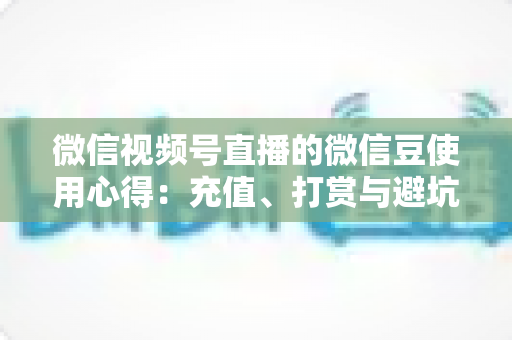 微信视频号直播的微信豆使用心得：充值、打赏与避坑的一站式实战指南