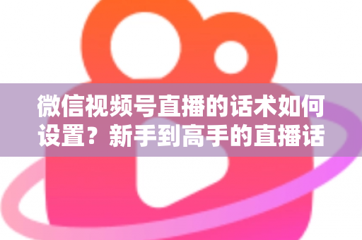 微信视频号直播的话术如何设置？新手到高手的直播话术搭建全流程指南