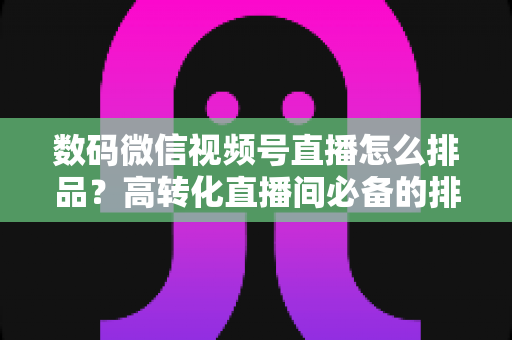 数码微信视频号直播怎么排品？高转化直播间必备的排品逻辑与实操全攻略