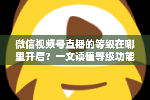 微信视频号直播的等级在哪里开启?一文读懂等级功能入口与开启全流程 微信视频号直播的等级在哪里开启?一文读懂等级功能入口与开启全流程
