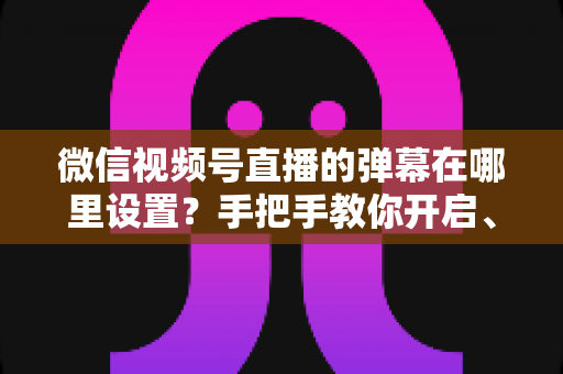 微信视频号直播的弹幕在哪里设置?手把手教你开启、关闭与管理弹幕的完整指南 微信视频号直播的弹幕在哪里设置?手把手教你开启、关闭与管理弹幕的完整指南