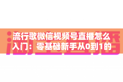 流行歌微信视频号直播怎么入门:零基础新手从0到1的完整开播实战指南 流行歌微信视频号直播怎么入门:零基础新手从0到1的完整开播实战指南
