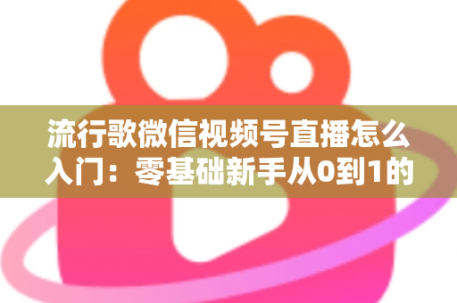 流行歌微信视频号直播怎么入门:零基础新手从0到1的完整开播实战指南 流行歌微信视频号直播怎么入门:零基础新手从0到1的完整开播实战指南