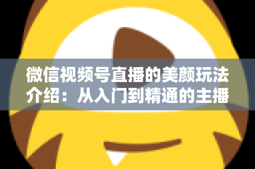 微信视频号直播的美颜玩法介绍：从入门到精通的主播美颜实战指南