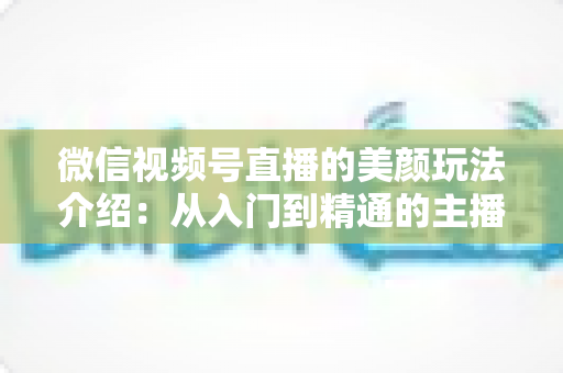 微信视频号直播的美颜玩法介绍：从入门到精通的主播美颜实战指南