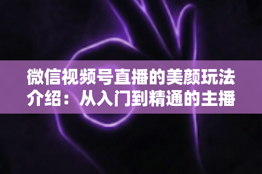 微信视频号直播的美颜玩法介绍：从入门到精通的主播美颜实战指南