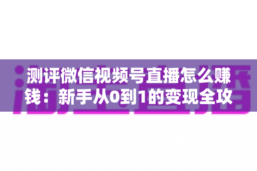 测评微信视频号直播怎么赚钱:新手从0到1的变现全攻略与真实避坑指南 测评微信视频号直播怎么赚钱:新手从0到1的变现全攻略与真实避坑指南