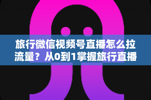 旅行微信视频号直播怎么拉流量？从0到1掌握旅行直播引流全攻略