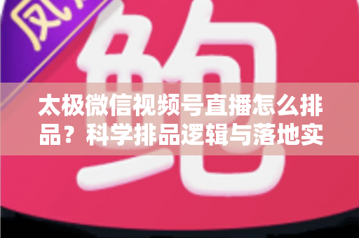 太极微信视频号直播怎么排品？科学排品逻辑与落地实操全攻略