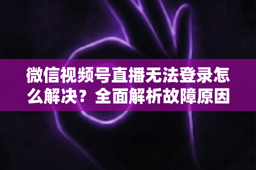 微信视频号直播无法登录怎么解决？全面解析故障原因与实用修复指南