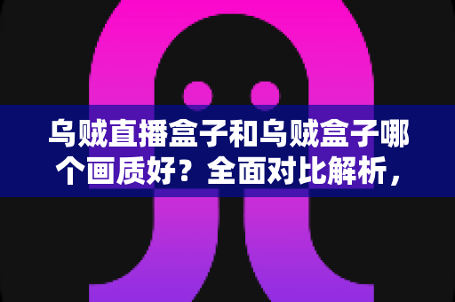 乌贼直播盒子和乌贼盒子哪个画质好？全面对比解析，助你选对高清大屏好帮手