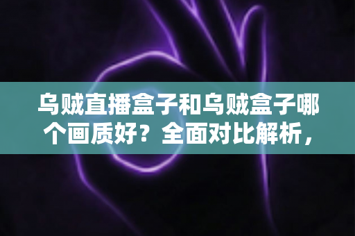 乌贼直播盒子和乌贼盒子哪个画质好？全面对比解析，助你选对高清大屏好帮手