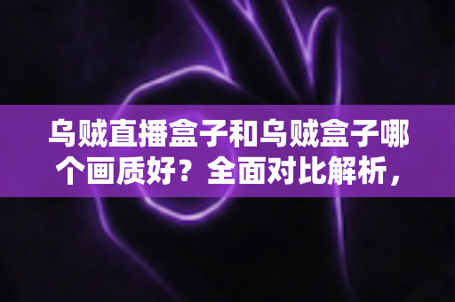 乌贼直播盒子和乌贼盒子哪个画质好？全面对比解析，助你选对高清大屏好帮手