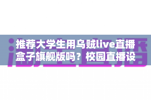 推荐大学生用乌贼live直播盒子旗舰版吗?校园直播设备深度测评与理性选购指南 推荐大学生用乌贼live直播盒子旗舰版吗?校园直播设备深度测评与理性选购指南