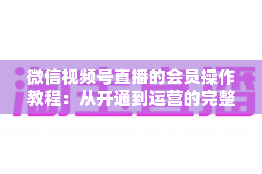 微信视频号直播的会员操作教程：从开通到运营的完整指南（新手也能快速上手）