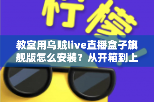 教室用乌贼live直播盒子旗舰版怎么安装?从开箱到上课直播的全流程保姆级安装指南与教学应用攻略 教室用乌贼live直播盒子旗舰版怎么安装?从开箱到上课直播的全流程保姆级安装指南与教学应用攻略