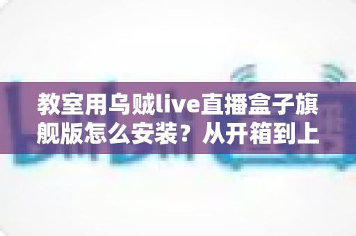 教室用乌贼live直播盒子旗舰版怎么安装?从开箱到上课直播的全流程保姆级安装指南与教学应用攻略 教室用乌贼live直播盒子旗舰版怎么安装?从开箱到上课直播的全流程保姆级安装指南与教学应用攻略