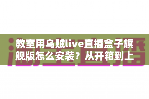 教室用乌贼live直播盒子旗舰版怎么安装？从开箱到上课直播的全流程保姆级安装指南与教学应用攻略