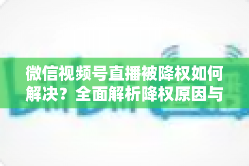 微信视频号直播被降权如何解决？全面解析降权原因与快速恢复流量的实战指南