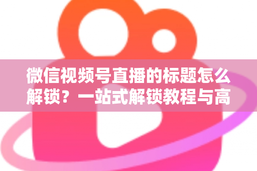微信视频号直播的标题怎么解锁？一站式解锁教程与高流量标题优化秘籍